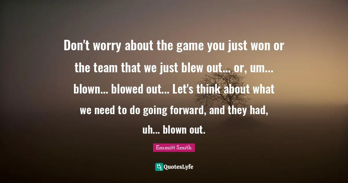 Emmitt Smith Quotes: "Don't worry about the game you just won or the team that we just blew out... or, um... blown... blowed out... Let's think about what we need to do going forward, and they had, uh... blown out."