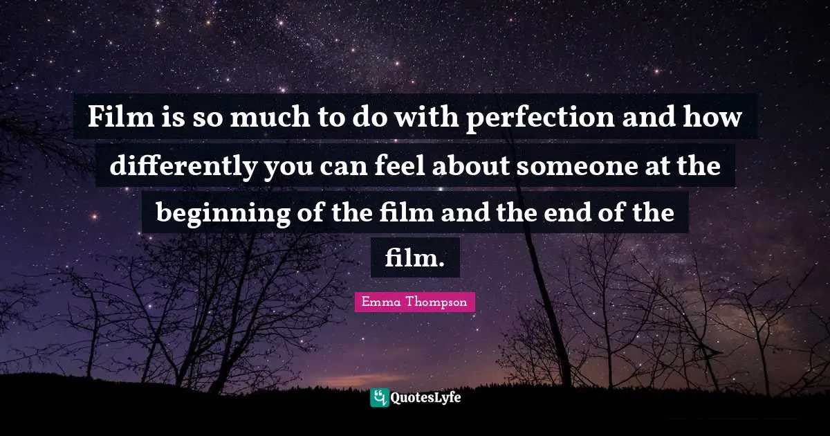 Film is so much to do with perfection and how differently you can feel about someone at the beginning of the film and the end of the film.