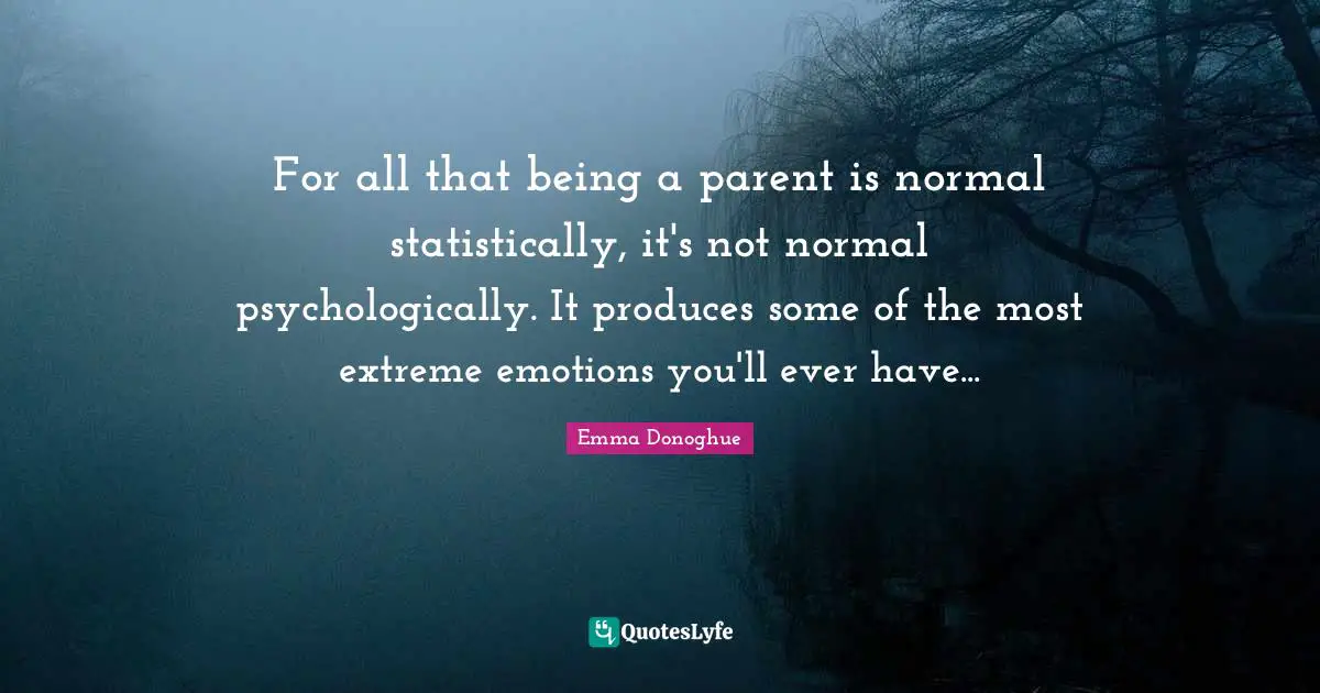 For all that being a parent is normal statistically, it's not normal psychologically. It produces some of the most extreme emotions you'll ever have...