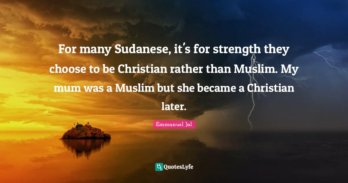 For many Sudanese, it's for strength they choose to be Christian rather than Muslim. My mum was a Muslim but she became a Christian later.