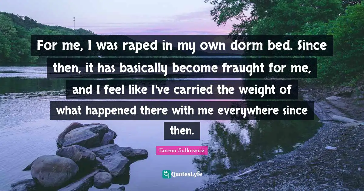 For me, I was raped in my own dorm bed. Since then, it has basically become fraught for me, and I feel like I've carried the weight of what happened there with me everywhere since then.