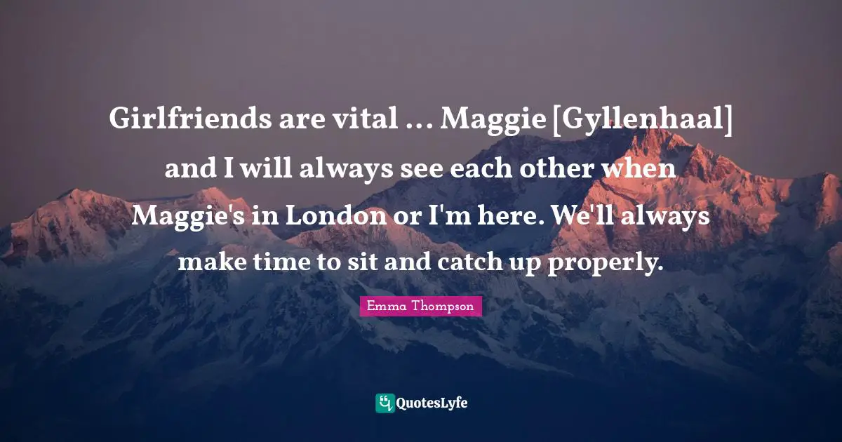 Girlfriends are vital ... Maggie [Gyllenhaal] and I will always see each other when Maggie's in London or I'm here. We'll always make time to sit and catch up properly.