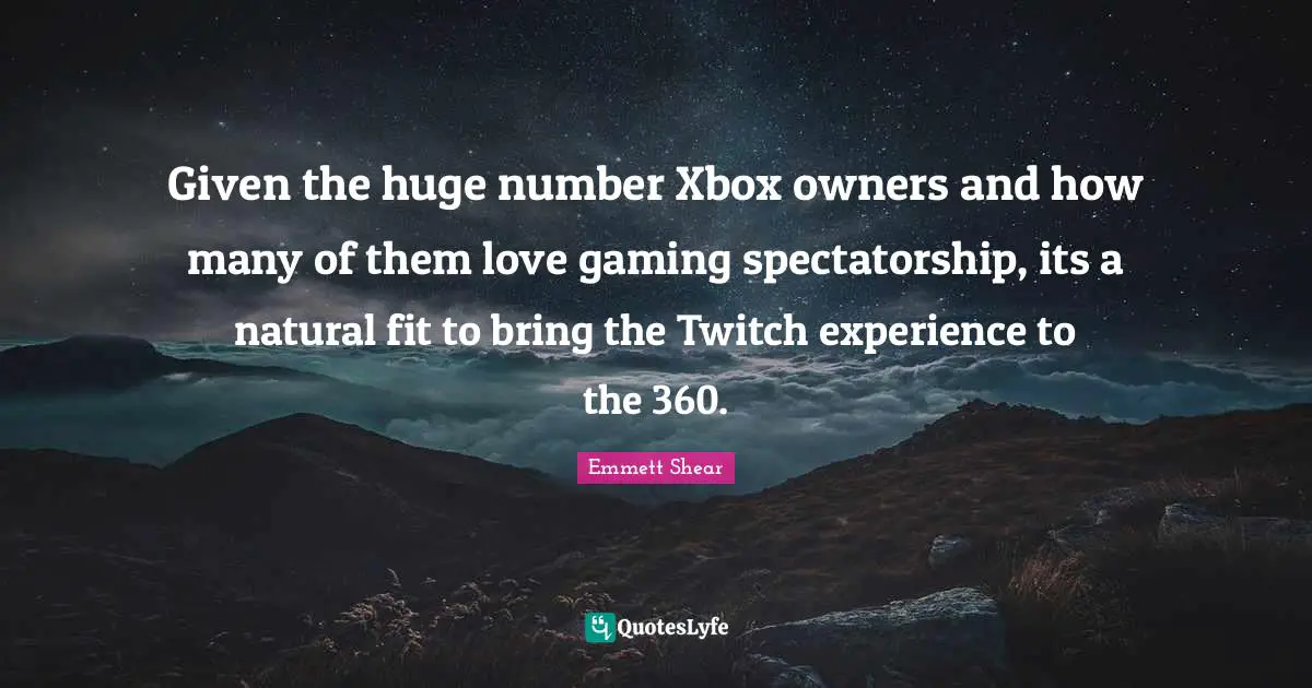 Emmett Shear Quotes: "Given the huge number Xbox owners and how many of them love gaming spectatorship, its a natural fit to bring the Twitch experience to the 360."