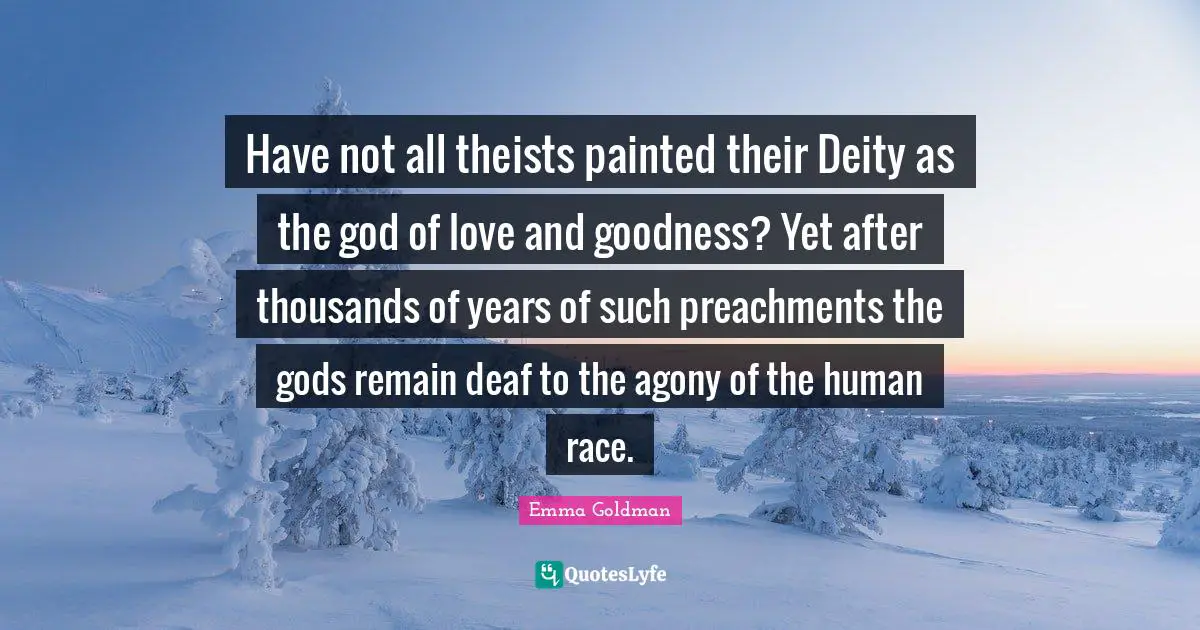 Have not all theists painted their Deity as the god of love and goodness? Yet after thousands of years of such preachments the gods remain deaf to the agony of the human race.