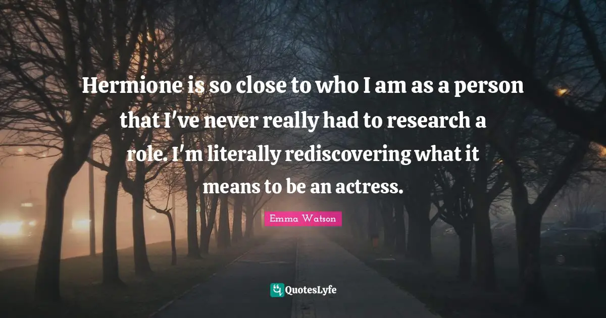 Hermione Quotes: "Hermione is so close to who I am as a person that I've never really had to research a role. I'm literally rediscovering what it means to be an actress."