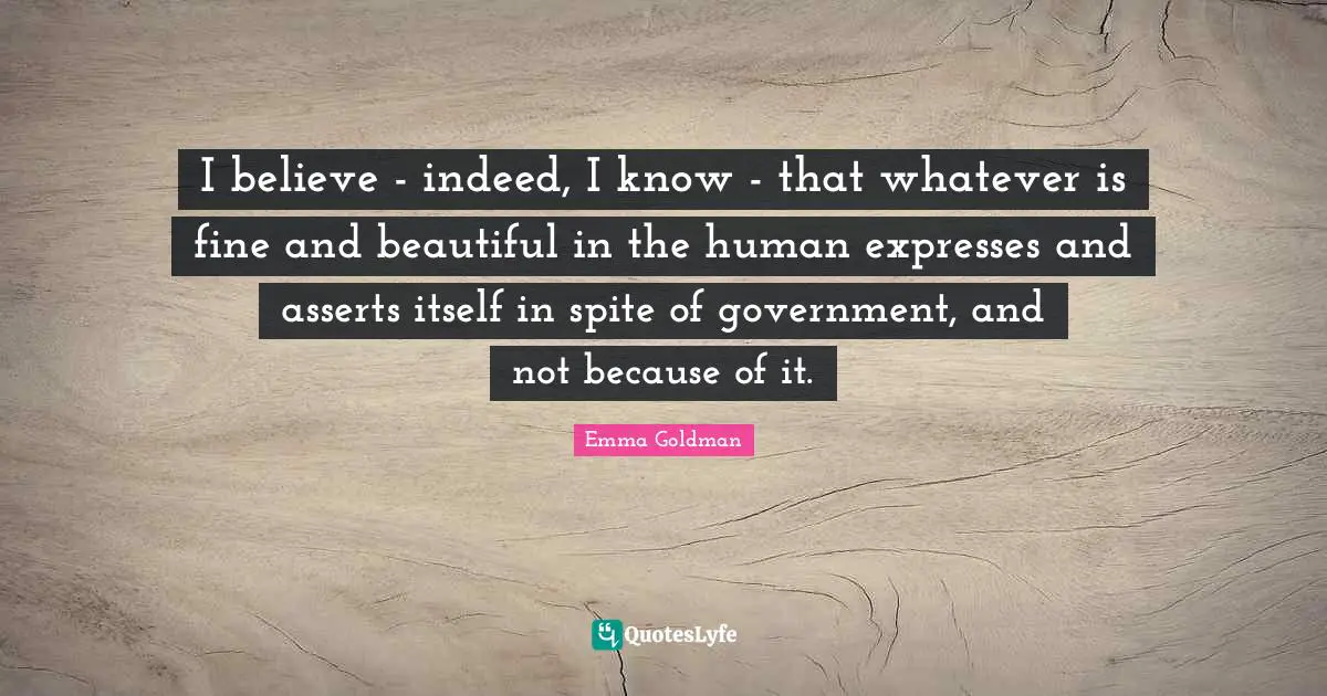 I believe - indeed, I know - that whatever is fine and beautiful in the human expresses and asserts itself in spite of government, and not because of it.