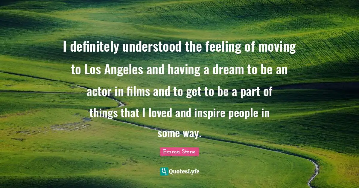 I definitely understood the feeling of moving to Los Angeles and having a dream to be an actor in films and to get to be a part of things that I loved and inspire people in some way.