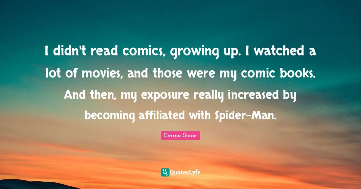 Emma Stone Quotes: "I didn't read comics, growing up. I watched a lot of movies, and those were my comic books. And then, my exposure really increased by becoming affiliated with Spider-Man."