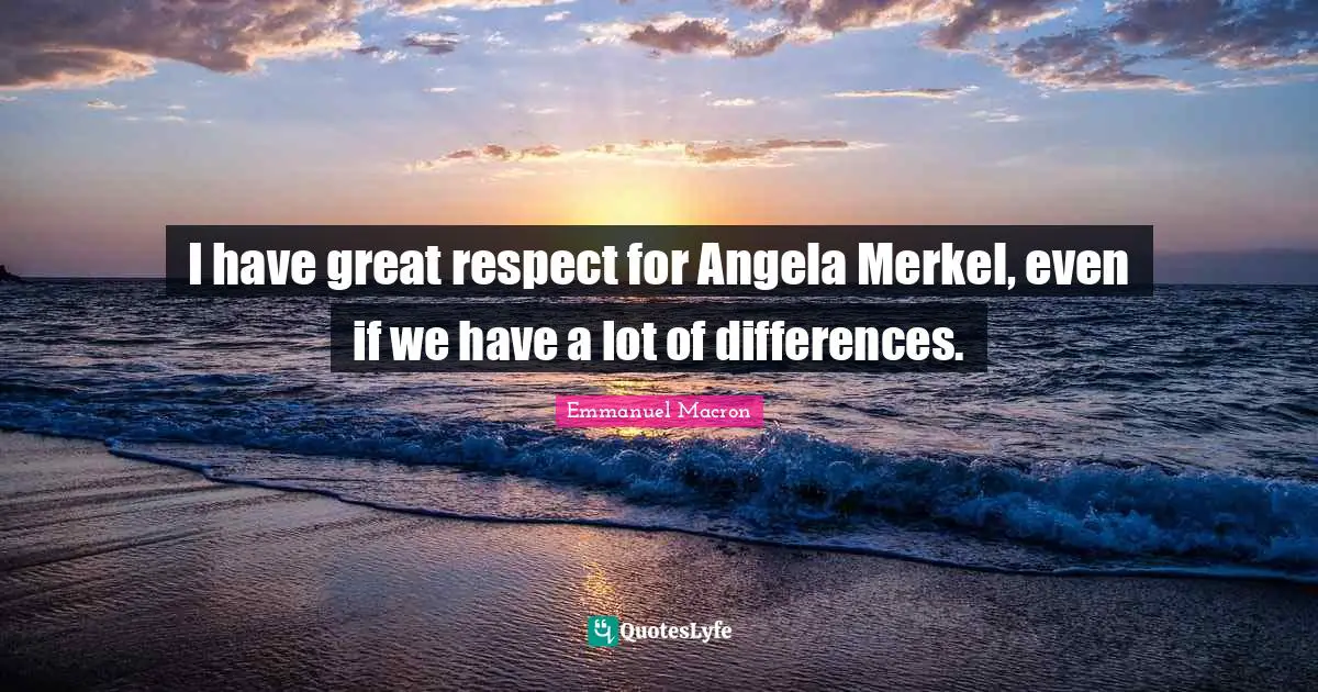 I have great respect for Angela Merkel, even if we have a lot of differences.