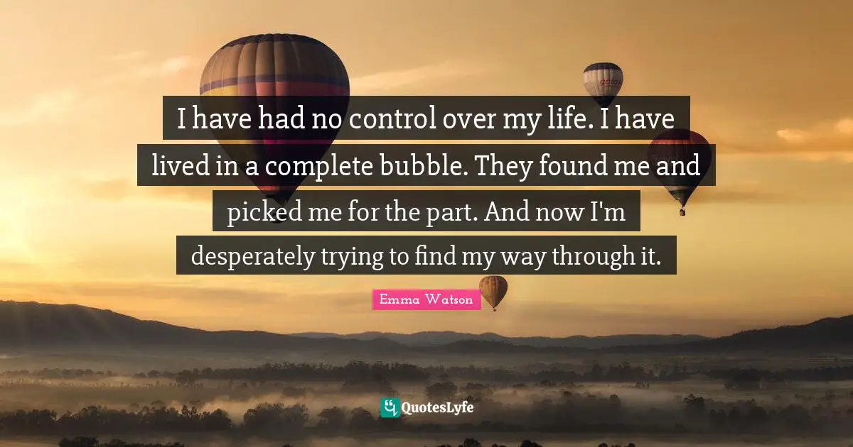 I have had no control over my life. I have lived in a complete bubble. They found me and picked me for the part. And now I'm desperately trying to find my way through it.