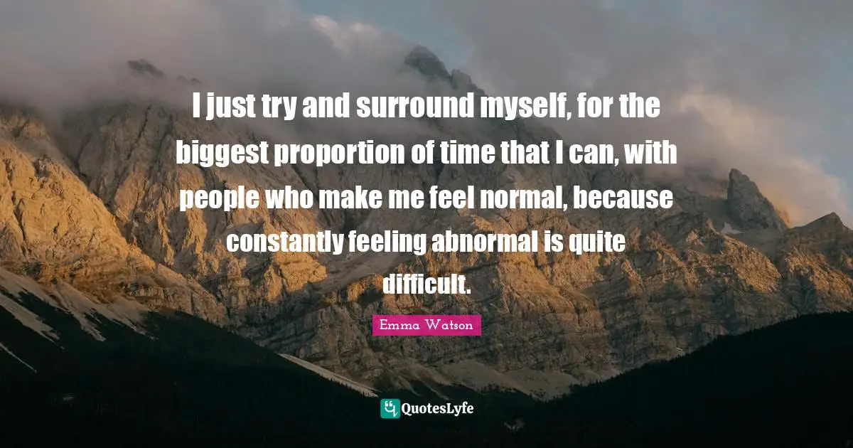 I just try and surround myself, for the biggest proportion of time that I can, with people who make me feel normal, because constantly feeling abnormal is quite difficult.
