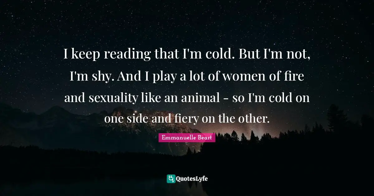 I keep reading that I'm cold. But I'm not, I'm shy. And I play a lot of women of fire and sexuality like an animal - so I'm cold on one side and fiery on the other.