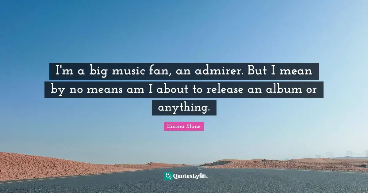 I'm a big music fan, an admirer. But I mean by no means am I about to release an album or anything.