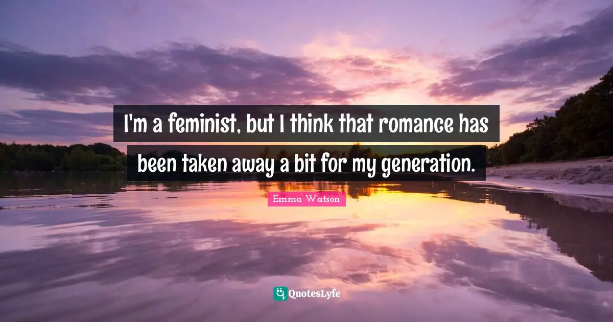 I'm a feminist, but I think that romance has been taken away a bit for my generation.