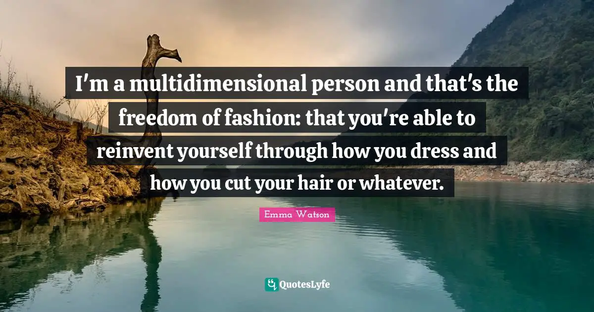 I'm a multidimensional person and that's the freedom of fashion: that you're able to reinvent yourself through how you dress and how you cut your hair or whatever.