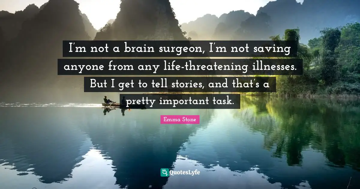 I’m not a brain surgeon, I’m not saving anyone from any life-threatening illnesses. But I get to tell stories, and that’s a pretty important task.