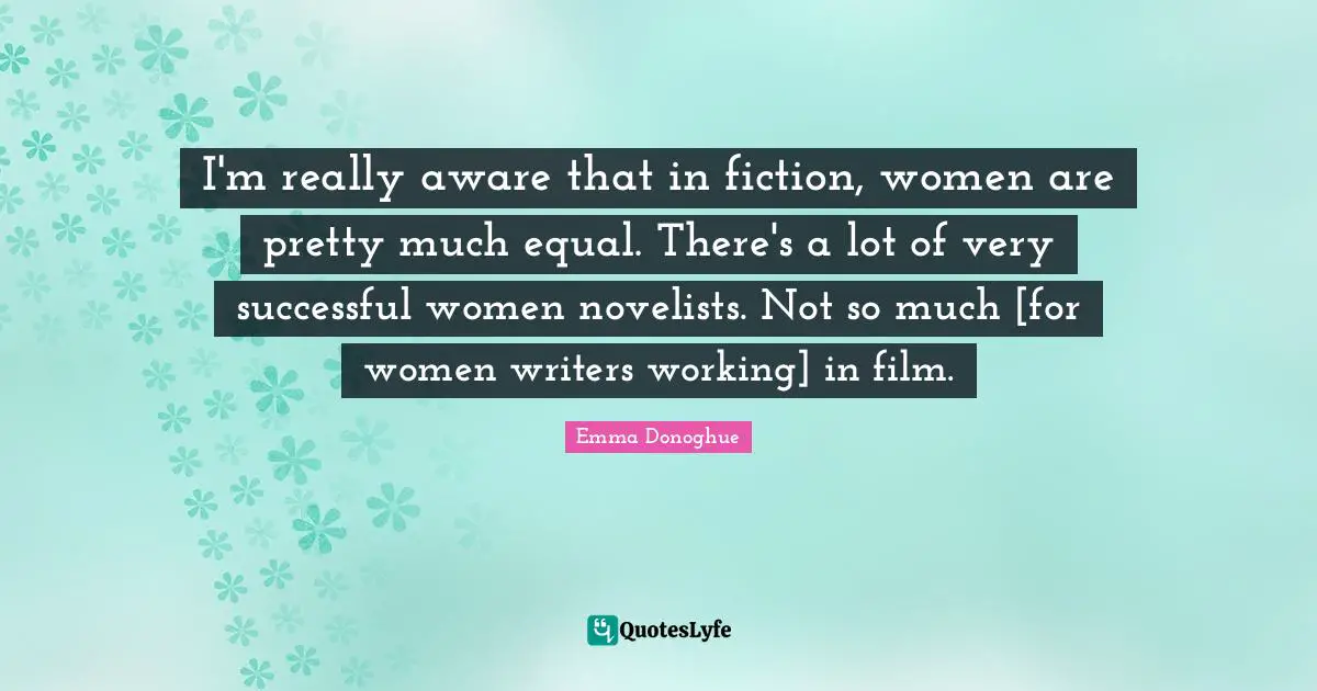 I'm really aware that in fiction, women are pretty much equal. There's a lot of very successful women novelists. Not so much [for women writers working] in film.