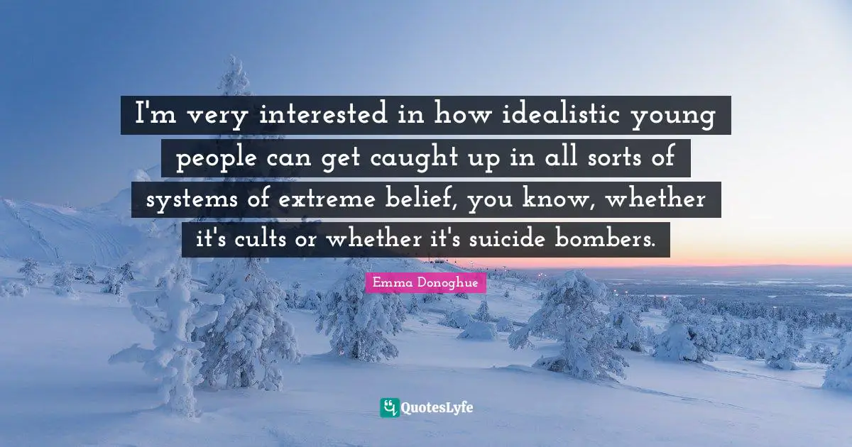 I'm very interested in how idealistic young people can get caught up in all sorts of systems of extreme belief, you know, whether it's cults or whether it's suicide bombers.