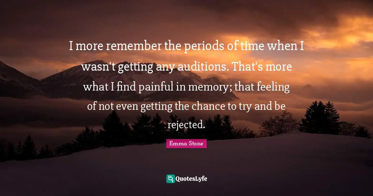 I more remember the periods of time when I wasn't getting any auditions. That's more what I find painful in memory; that feeling of not even getting the chance to try and be rejected.