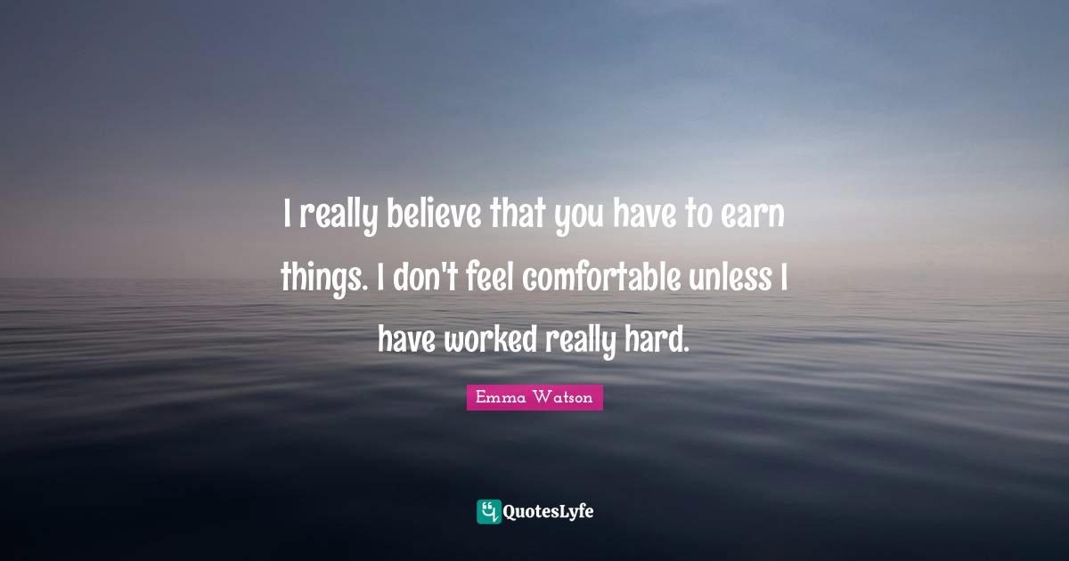 I really believe that you have to earn things. I don't feel comfortable unless I have worked really hard.