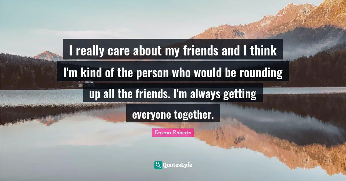 I really care about my friends and I think I'm kind of the person who would be rounding up all the friends. I'm always getting everyone together.