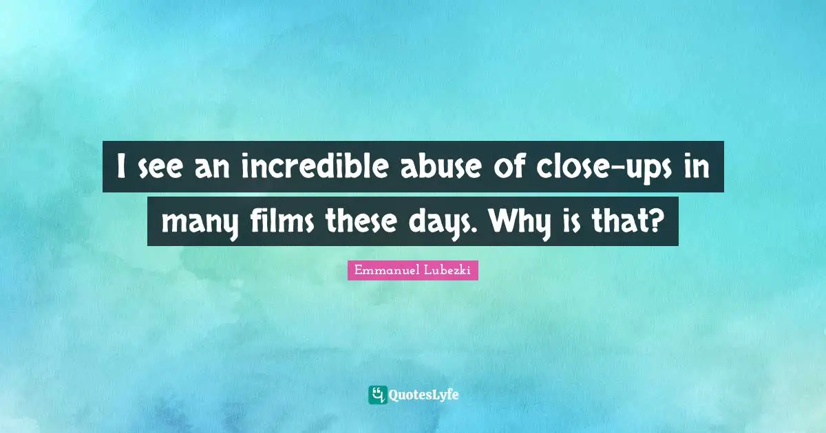 I see an incredible abuse of close-ups in many films these days. Why is that?