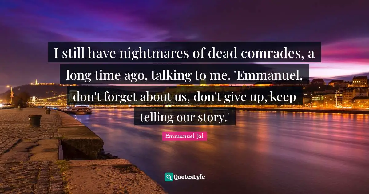 I still have nightmares of dead comrades, a long time ago, talking to me. 'Emmanuel, don't forget about us, don't give up, keep telling our story.'