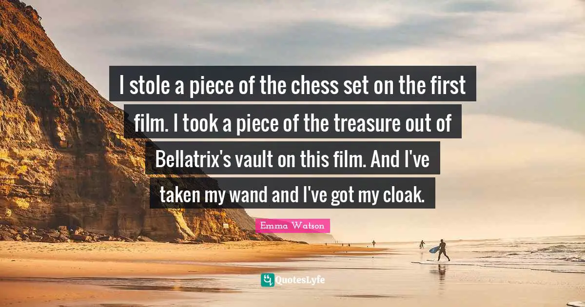 I stole a piece of the chess set on the first film. I took a piece of the treasure out of Bellatrix's vault on this film. And I've taken my wand and I've got my cloak.