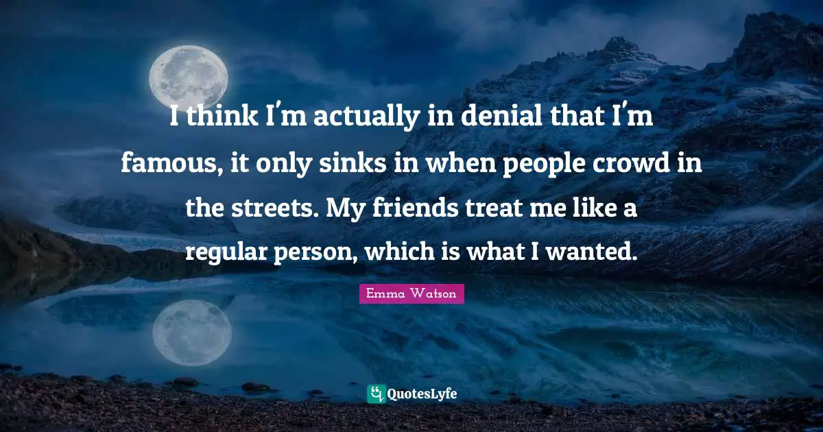 I think I'm actually in denial that I'm famous, it only sinks in when people crowd in the streets. My friends treat me like a regular person, which is what I wanted.