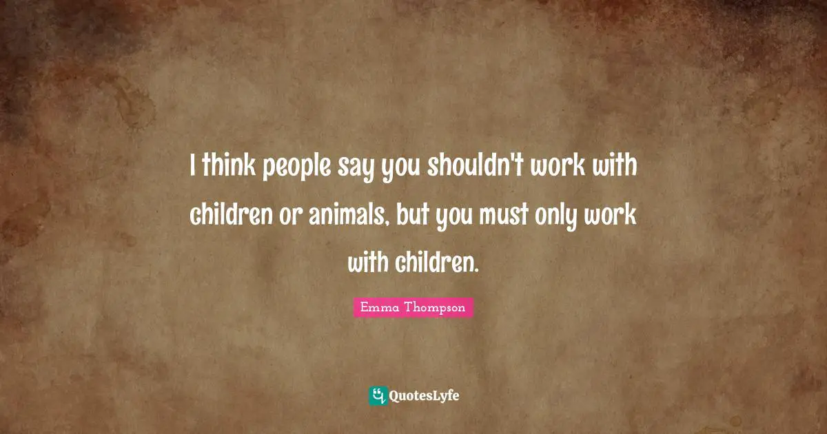 I think people say you shouldn't work with children or animals, but you must only work with children.