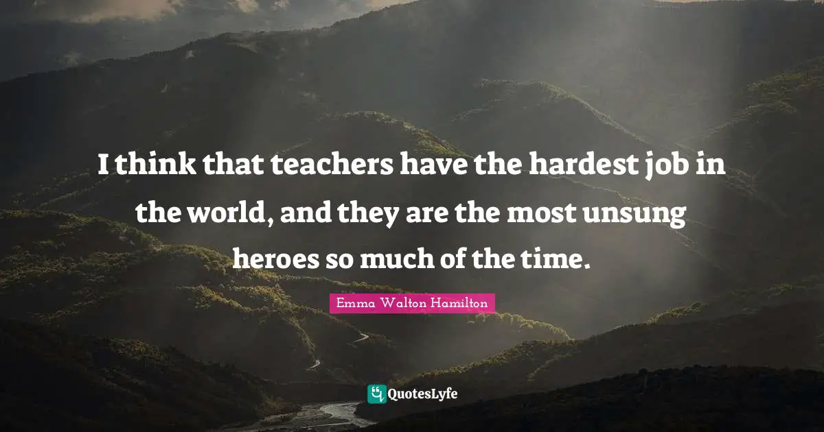 I think that teachers have the hardest job in the world, and they are the most unsung heroes so much of the time.