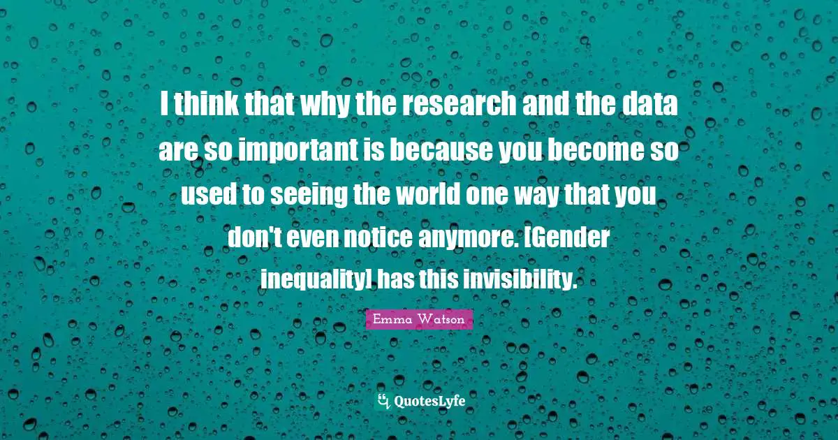 I think that why the research and the data are so important is because you become so used to seeing the world one way that you don't even notice anymore. [Gender inequality] has this invisibility.