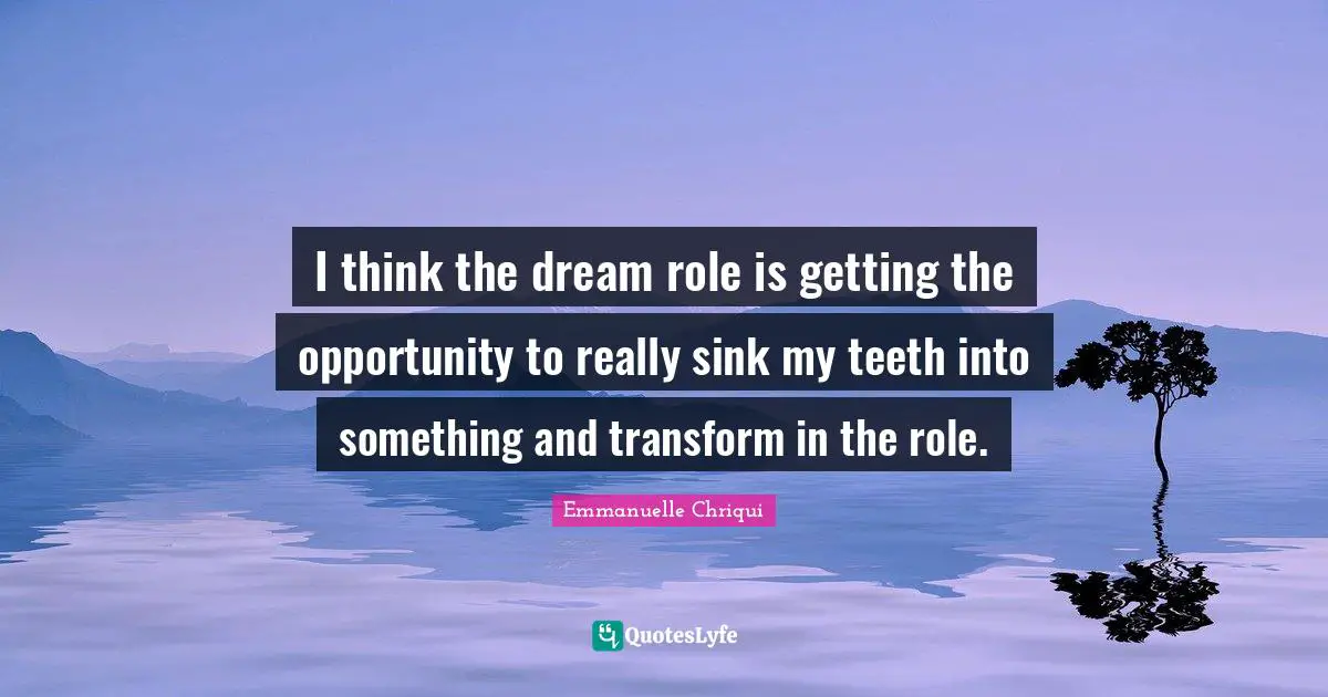 I think the dream role is getting the opportunity to really sink my teeth into something and transform in the role.