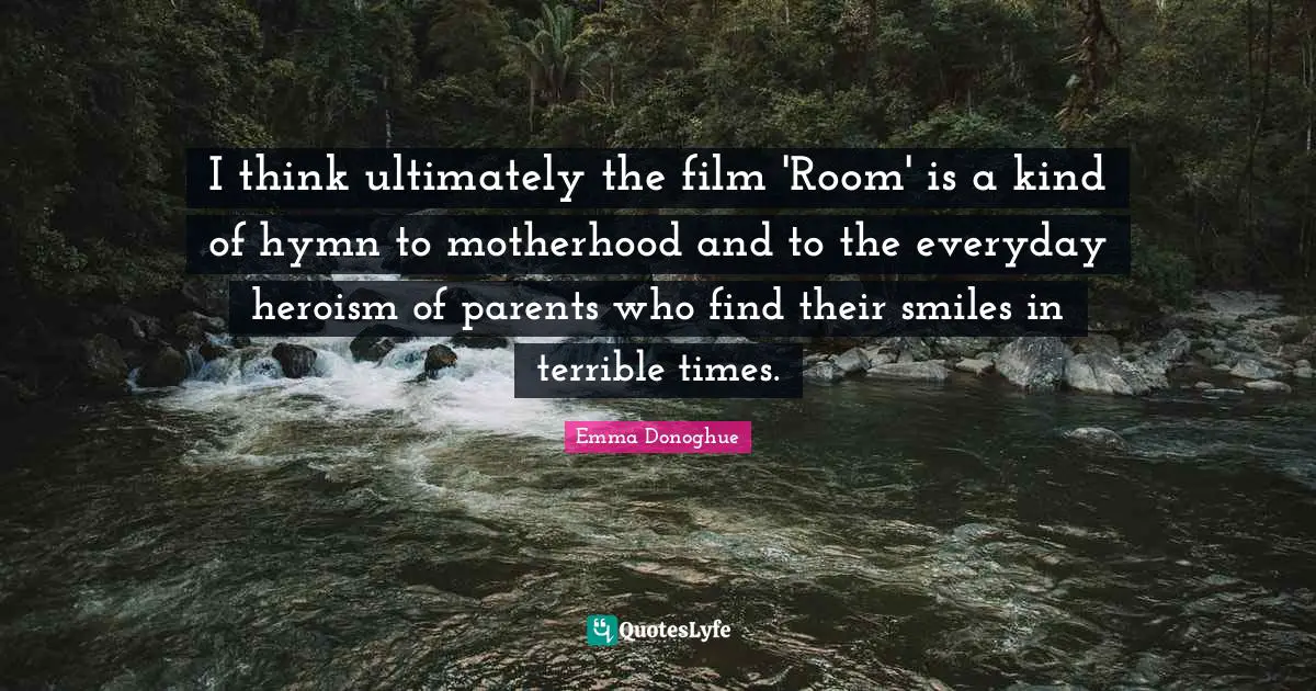 I think ultimately the film 'Room' is a kind of hymn to motherhood and to the everyday heroism of parents who find their smiles in terrible times.