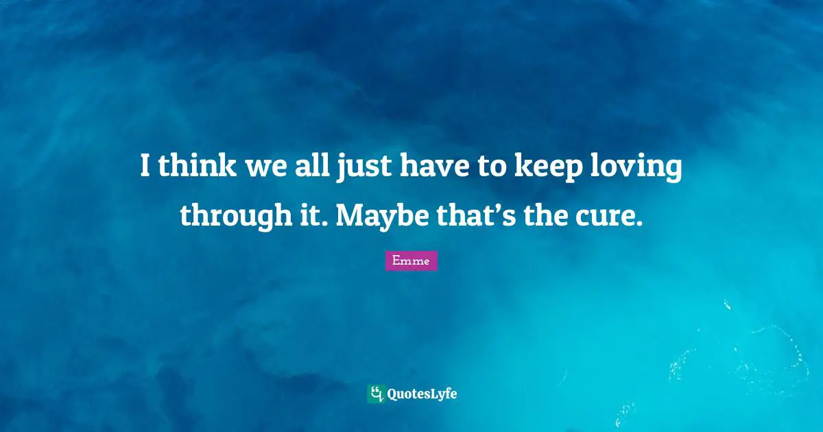 I think we all just have to keep loving through it. Maybe that’s the cure.