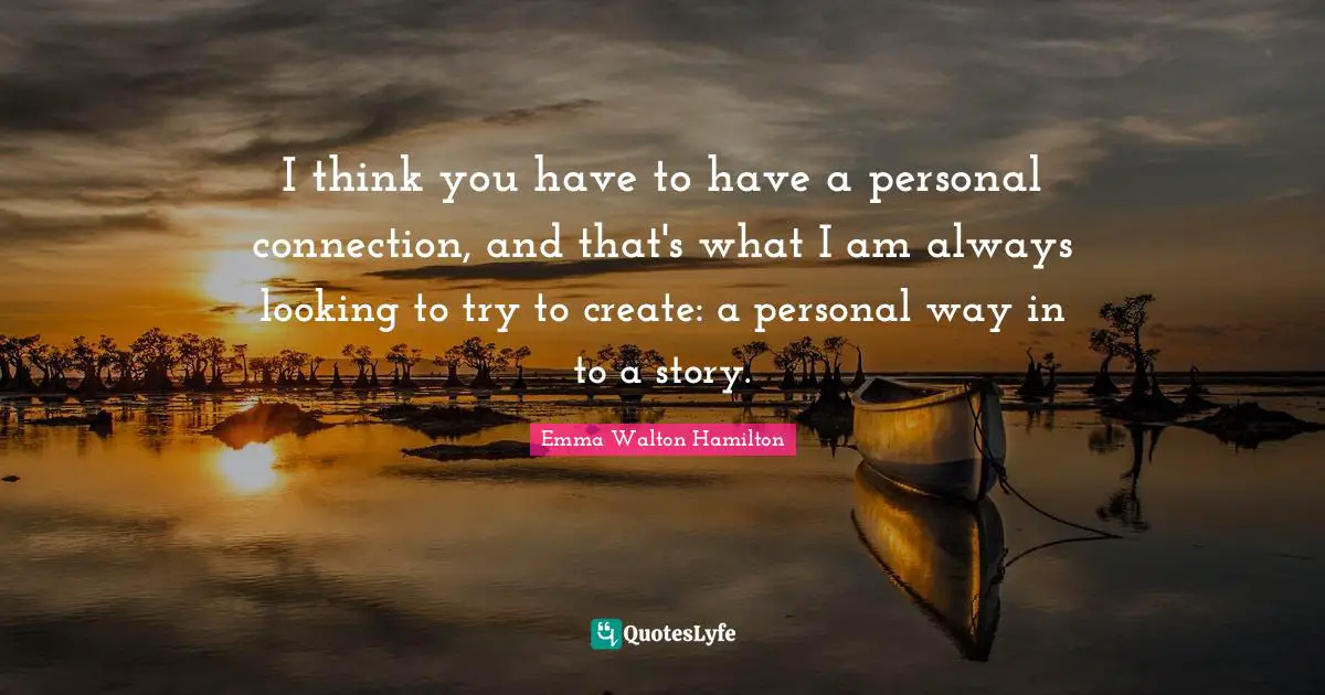 I think you have to have a personal connection, and that's what I am always looking to try to create: a personal way in to a story.