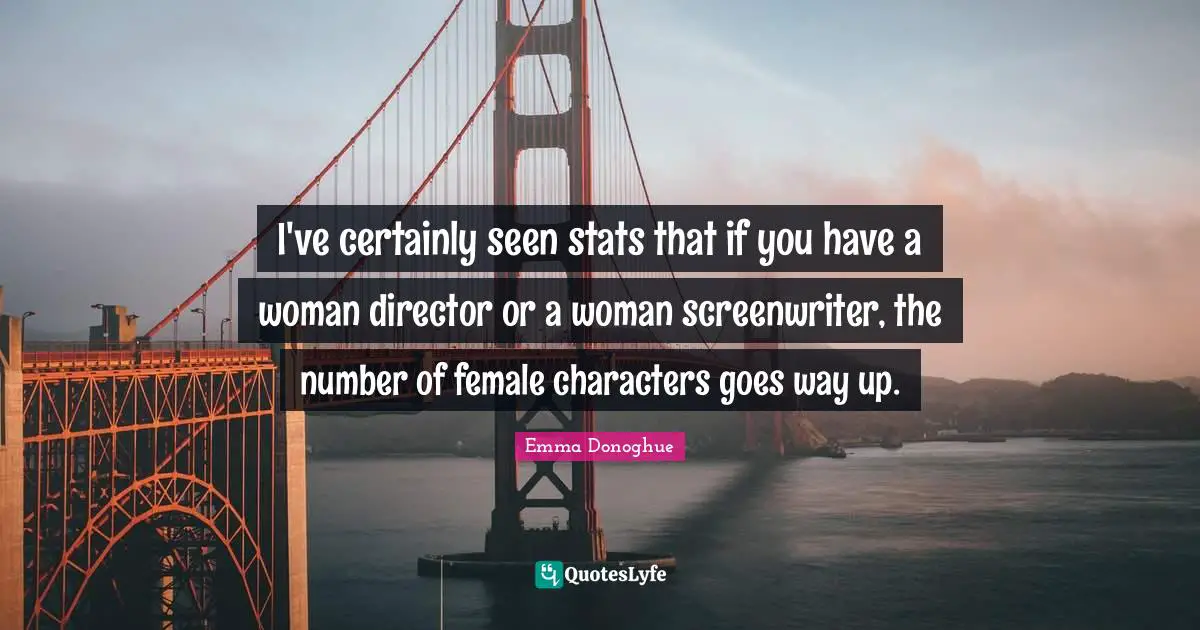 I've certainly seen stats that if you have a woman director or a woman screenwriter, the number of female characters goes way up.