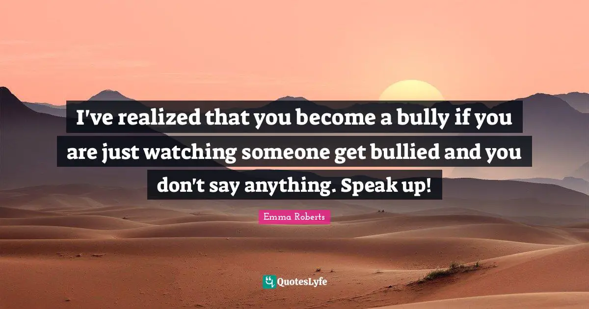 I've realized that you become a bully if you are just watching someone get bullied and you don't say anything. Speak up!