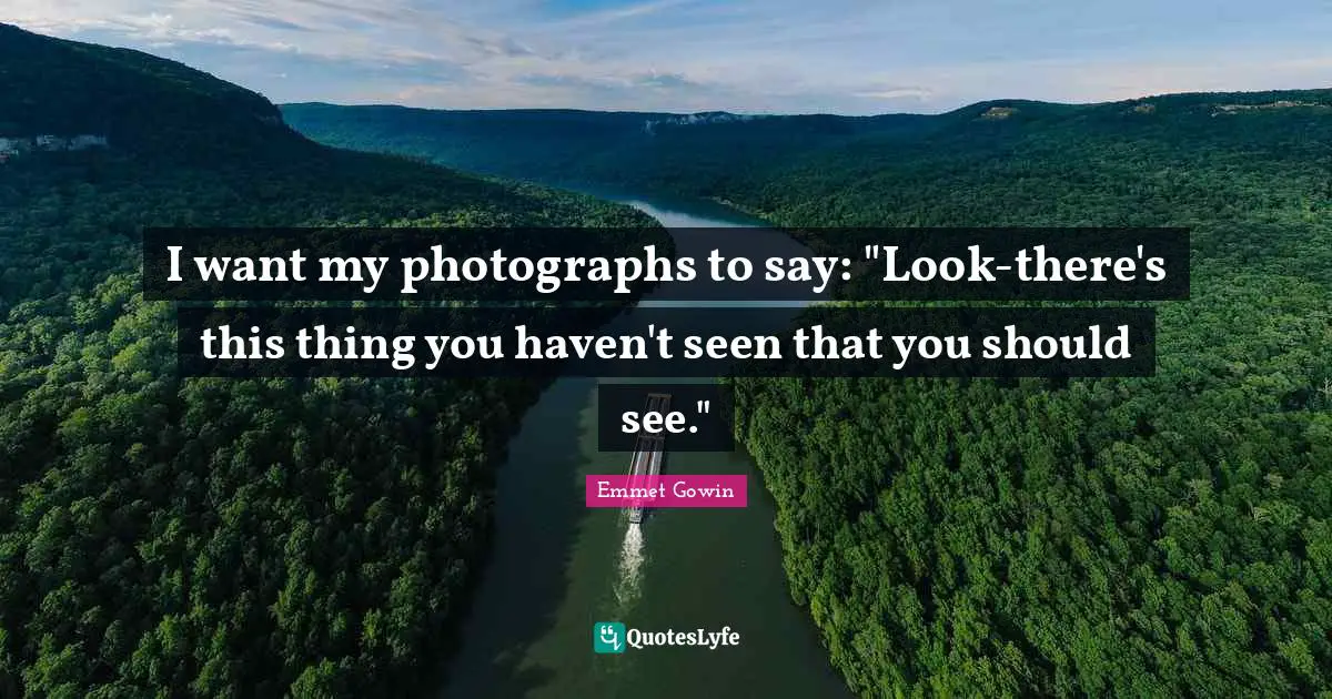 I want my photographs to say: "Look-there's this thing you haven't seen that you should see."