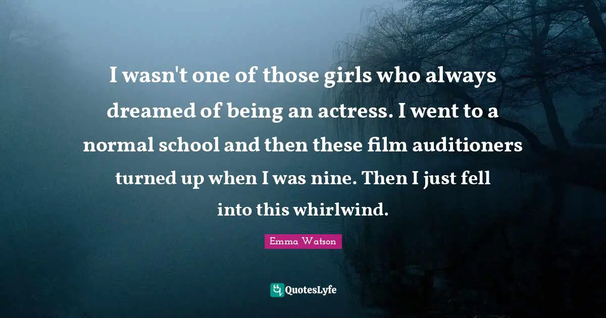 I wasn't one of those girls who always dreamed of being an actress. I went to a normal school and then these film auditioners turned up when I was nine. Then I just fell into this whirlwind.