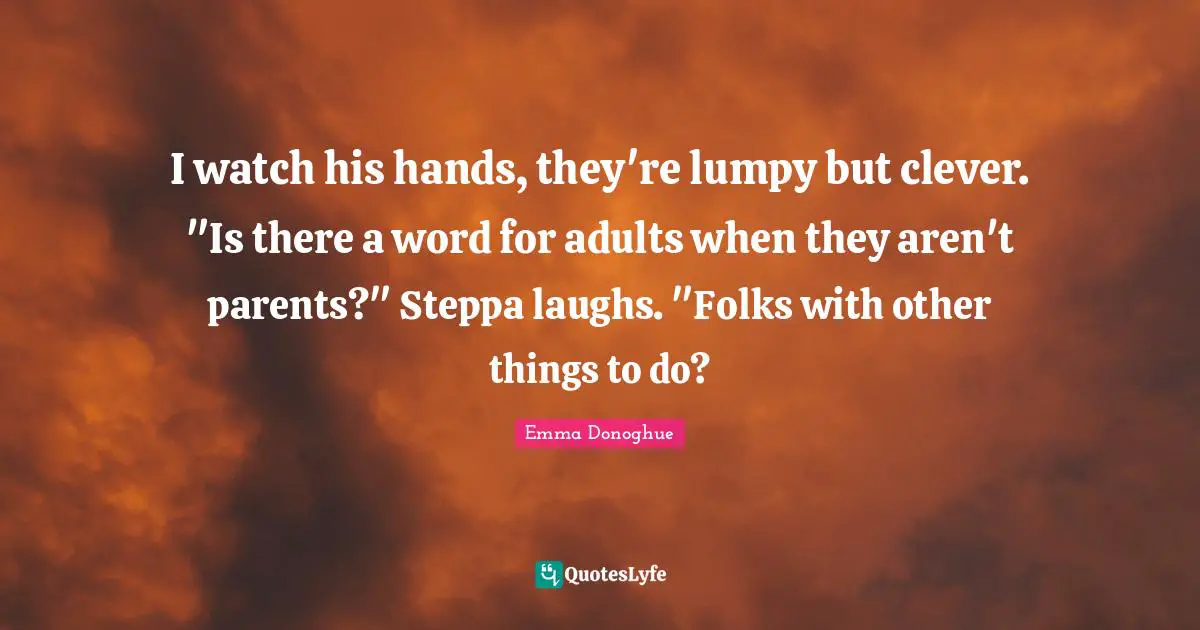 I watch his hands, they're lumpy but clever. "Is there a word for adults when they aren't parents?" Steppa laughs. "Folks with other things to do?