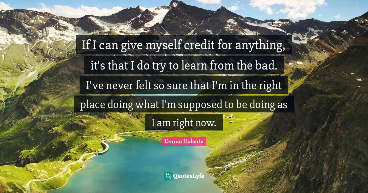 If I can give myself credit for anything, it's that I do try to learn from the bad. I've never felt so sure that I'm in the right place doing what I'm supposed to be doing as I am right now.