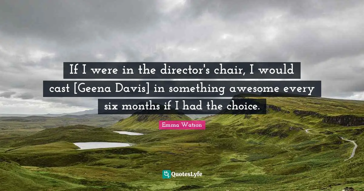 If I were in the director's chair, I would cast [Geena Davis] in something awesome every six months if I had the choice.