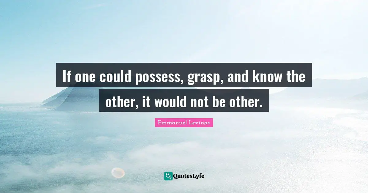 Emmanuel Levinas Quotes: "If one could possess, grasp, and know the other, it would not be other."