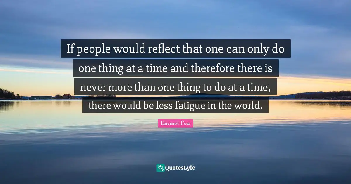 Emmet Fox Quotes: "If people would reflect that one can only do one thing at a time and therefore there is never more than one thing to do at a time, there would be less fatigue in the world."