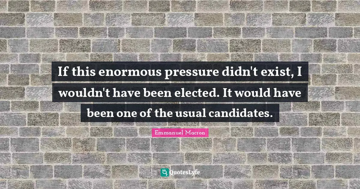 If this enormous pressure didn't exist, I wouldn't have been elected. It would have been one of the usual candidates.