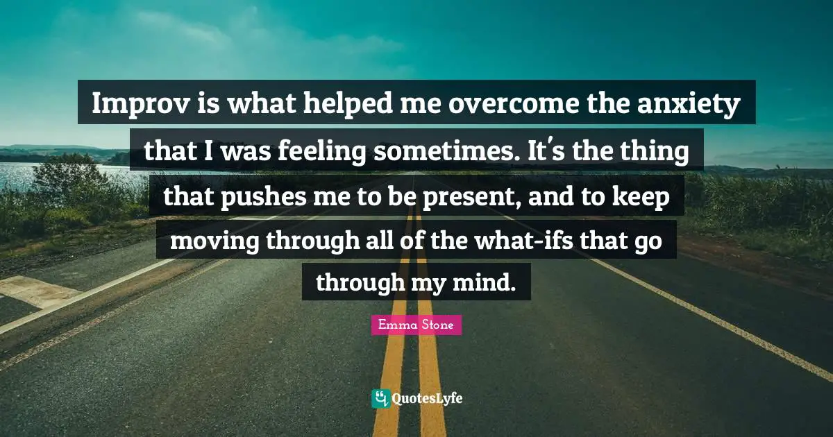 Improv is what helped me overcome the anxiety that I was feeling sometimes. It's the thing that pushes me to be present, and to keep moving through all of the what-ifs that go through my mind.