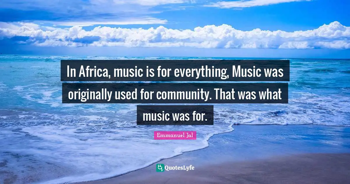 In Africa, music is for everything, Music was originally used for community. That was what music was for.
