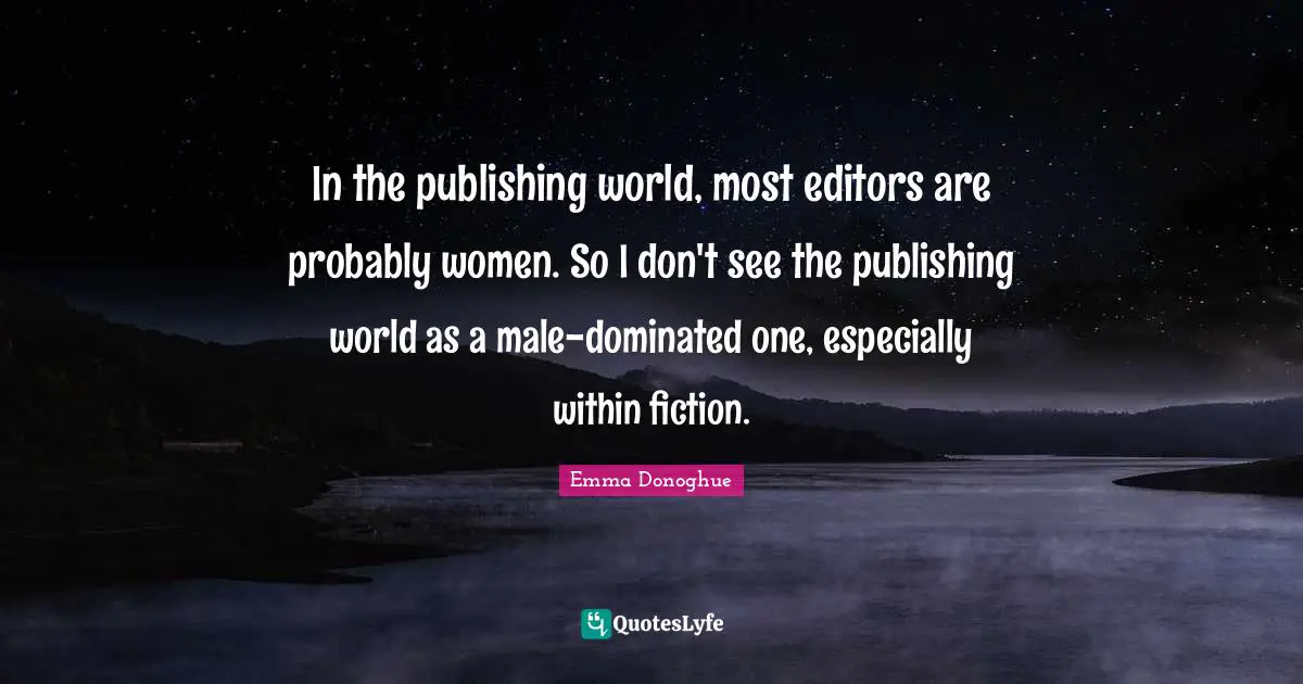 In the publishing world, most editors are probably women. So I don't see the publishing world as a male-dominated one, especially within fiction.