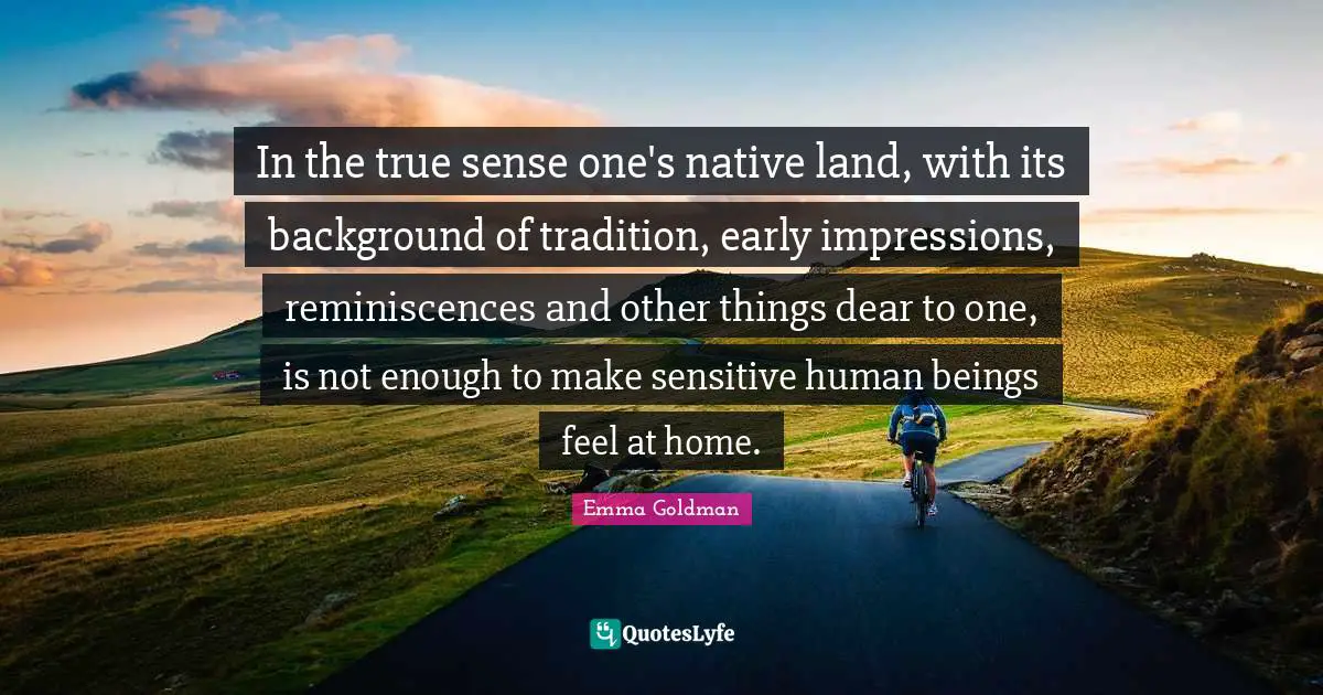 In the true sense one's native land, with its background of tradition, early impressions, reminiscences and other things dear to one, is not enough to make sensitive human beings feel at home.